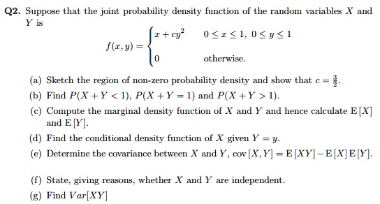 Q2. Suppose that the joint probability density function of the random variables X and Y is
f(x, y) = 
x + cy^2  0 <= x <= 1, 0 <= y <= 1
0 otherwise.
(a) Sketch the region of non-zero probability density and show that c = 3/2.
(b) Find P(X + Y < 1), P(X + Y = 1) and P(X + Y > 1).
(c) Compute the marginal density function of X and Y and hence calculate E[X] and E[Y].
(d) Find the conditional density function of X given Y = y.
(e) Determine the covariance between X and Y, cov[X, Y] = E[XY] - E[X]E[Y].
(f) State, giving reasons, whether X and Y are independent.
(g) Find Var[XY]