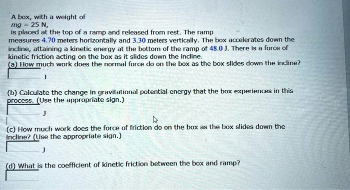 A box, with a weight of
mg = 25 N,
is placed at the top of a ramp and released from rest. The ramp
measures 4.70 meters horizontally and 3.30 meters vertically. The box accelerates down the
incline, attaining a kinetic energy at the bottom of the ramp of 48.0 J. There is a force of
kinetic friction acting on the box as it slides down the incline.
(a) How much work does the normal force do on the box as the box slides down the incline?
J
(b) Calculate the change in gravitational potential energy that the box experiences in this
process. (Use the appropriate sign.)
J
(c) How much work does the force of friction do on the box as the box slides down the
incline? (Use the appropriate sign.)
J
(d) What is the coefficient of kinetic friction between the box and ramp?