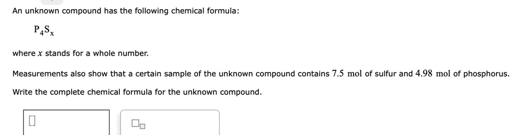 An unknown compound has the following chemical formula:
P4Sx
where x stands for a whole number.
Measurements also show that a certain sample of the unknown compound contains 7.5 mol of sulfur and 4.98 mol of phosphorus.
Write the complete chemical formula for the unknown compound.