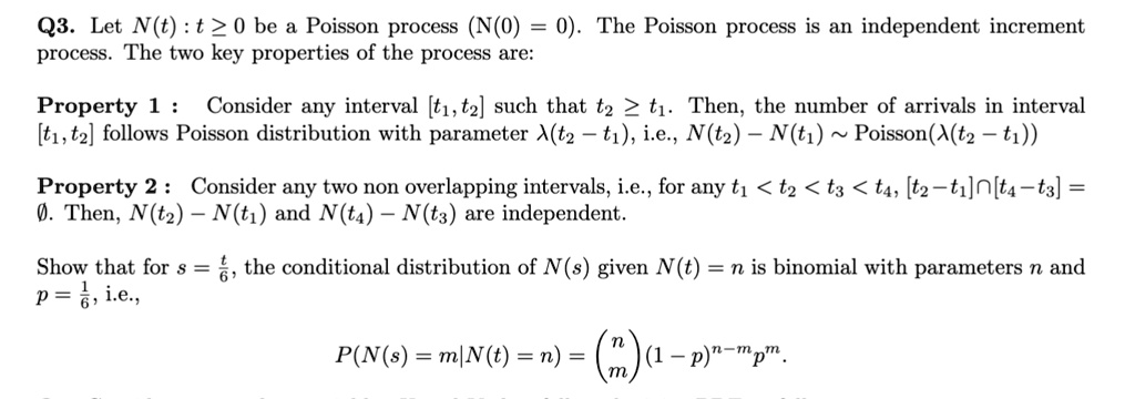 Q3. Let N(t) : t ? 0 be a Poisson process (N(0) = 0). The Poisson process is an independent increment process. The two key properties of the process are:

Property 1 : Consider any interval [t1, t2] such that t2 ? t1. Then, the number of arrivals in interval [t1, t2] follows Poisson distribution with parameter ?(t2 ? t1), i.e., N(t2) ? N(t1) ? Poisson(?(t2 ? t1))

Property 2 : Consider any two non overlapping intervals, i.e., for any t1 < t2 < t3 < t4, [t2 ? t1]?[t4 ? t3] = ?. Then, N(t2) ? N(t1) and N(t4) ? N(t3) are independent.

Show that for s = t/6, the conditional distribution of N(s) given N(t) = n is binomial with parameters n and p = 1/6, i.e.,

P(N(s) = m|N(t) = n) = (n over m)(1 ? p)^n?mp^m.