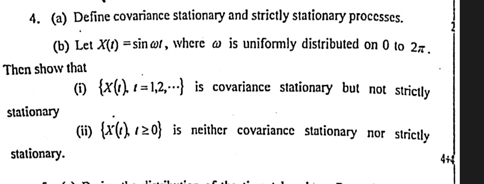 4. (a) Define covariance stationary and strictly stationary processes.
(b) Let X(t) = sinω t, where ω is uniformly distributed on 0 to 2π.
Then show that
(i) {X(t), t = 1, 2, ...} is covariance stationary but not strictly
stationary
(ii) {X(t), t ≥ 0} is neither covariance stationary nor strictly
stationary.