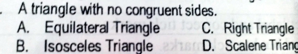 - A triangle with no congruent sides.
A. Equilateral Triangle
C. Right Triangle
B. Isosceles Triangle
D. Scalene Triangle