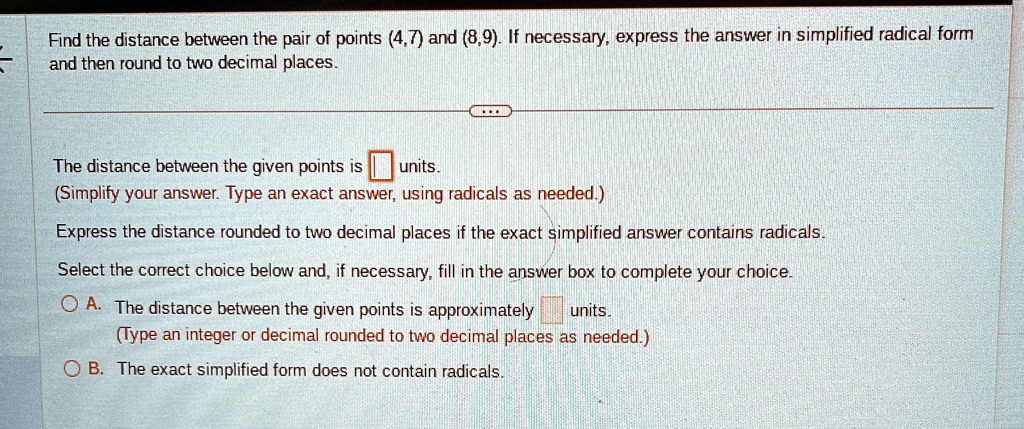 Find the distance between the pair of points (4,7) and (8,9). If necessary, express the answer in simplified radical form and then round to two decimal places.
The distance between the given points is  units.
(Simplify your answer. Type an exact answer, using radicals as needed.)
Express the distance rounded to two decimal places if the exact simplified answer contains radicals.
Select the correct choice below and, if necessary, fill in the answer box to complete your choice.
A. The distance between the given points is approximately  units.
(Type an integer or decimal rounded to two decimal places as needed.)
B. The exact simplified form does not contain radicals.