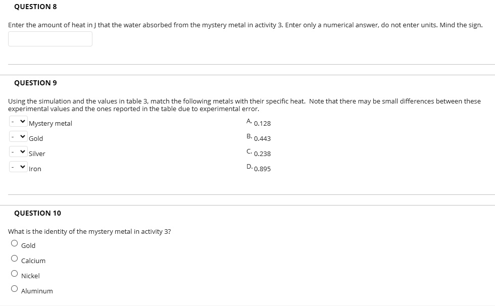 QUESTION 8
Enter the amount of heat in J that the water absorbed from the mystery metal in activity 3. Enter only a numerical answer, do not enter units. Mind the sign.
QUESTION 9
Using the simulation and the values in table 3, match the following metals with their specific heat. Note that there may be small differences between these experimental values and the ones reported in the table due to experimental error.
Mystery metal
Gold
Silver
Iron
A. 0.128
B. 0.443
C. 0.238
D. 0.895
QUESTION 10
What is the identity of the mystery metal in activity 3?
Gold
Calcium
Nickel
Aluminum