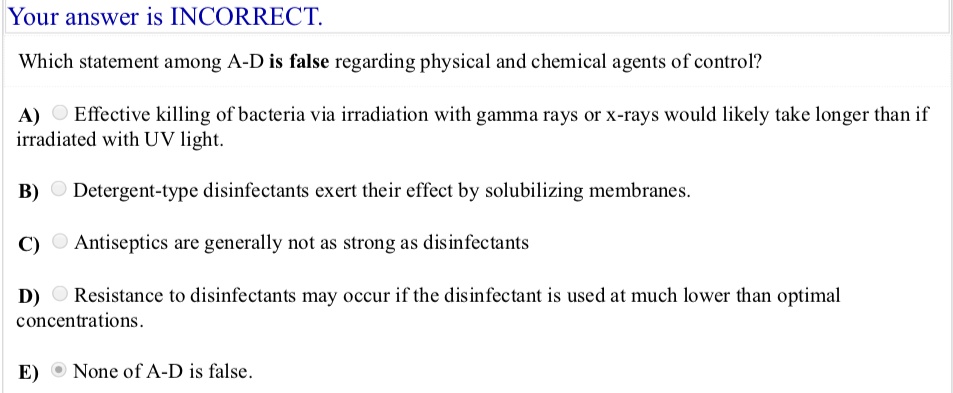 Which statement among A-D is false regarding physical and chemical agents of control?

A) Effective killing of bacteria via irradiation with gamma rays or x-rays would likely take longer than if irradiated with UV light.

B) Detergent-type disinfectants exert their effect by solubilizing membranes.

C) Antiseptics are generally not as strong as disinfectants

D) Resistance to disinfectants may occur if the disinfectant is used at much lower than optimal concentrations.

E) None of A-D is false.