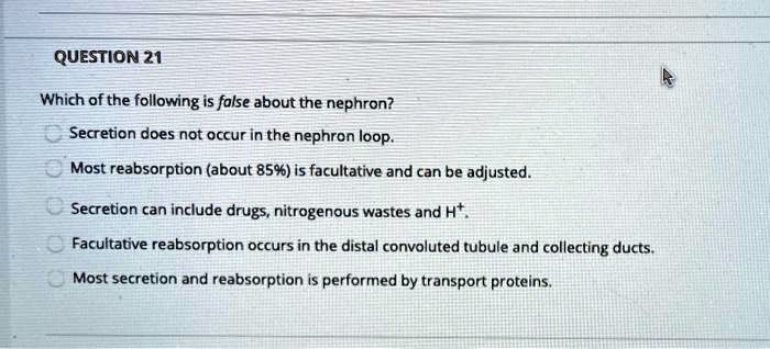 Which of the following is false about the nephron?
Secretion does not occur in the nephron loop.
Most reabsorption (about 85%) is facultative and can be adjusted.
Secretion can include drugs, nitrogenous wastes and H+.
Facultative reabsorption occurs in the distal convoluted tubule and collecting ducts.
Most secretion and reabsorption is performed by transport proteins.