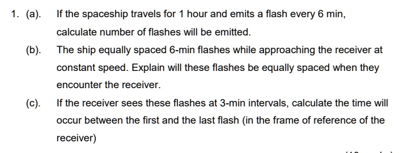 1. (a). If the spaceship travels for 1 hour and emits a flash every 6 min,
calculate number of flashes will be emitted.
(b). The ship equally spaced 6-min flashes while approaching the receiver at
constant speed. Explain will these flashes be equally spaced when they
encounter the receiver.
(c). If the receiver sees these flashes at 3-min intervals, calculate the time will
occur between the first and the last flash (in the frame of reference of the
receiver)