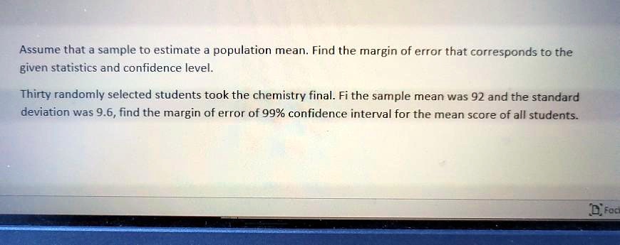 Assume that a sample to estimate a population mean. Find the margin of error that corresponds to the given statistics and confidence level.

Thirty randomly selected students took the chemistry final. Fi the sample mean was 92 and the standard deviation was 9.6, find the margin of error of 99% confidence interval for the mean score of all students.