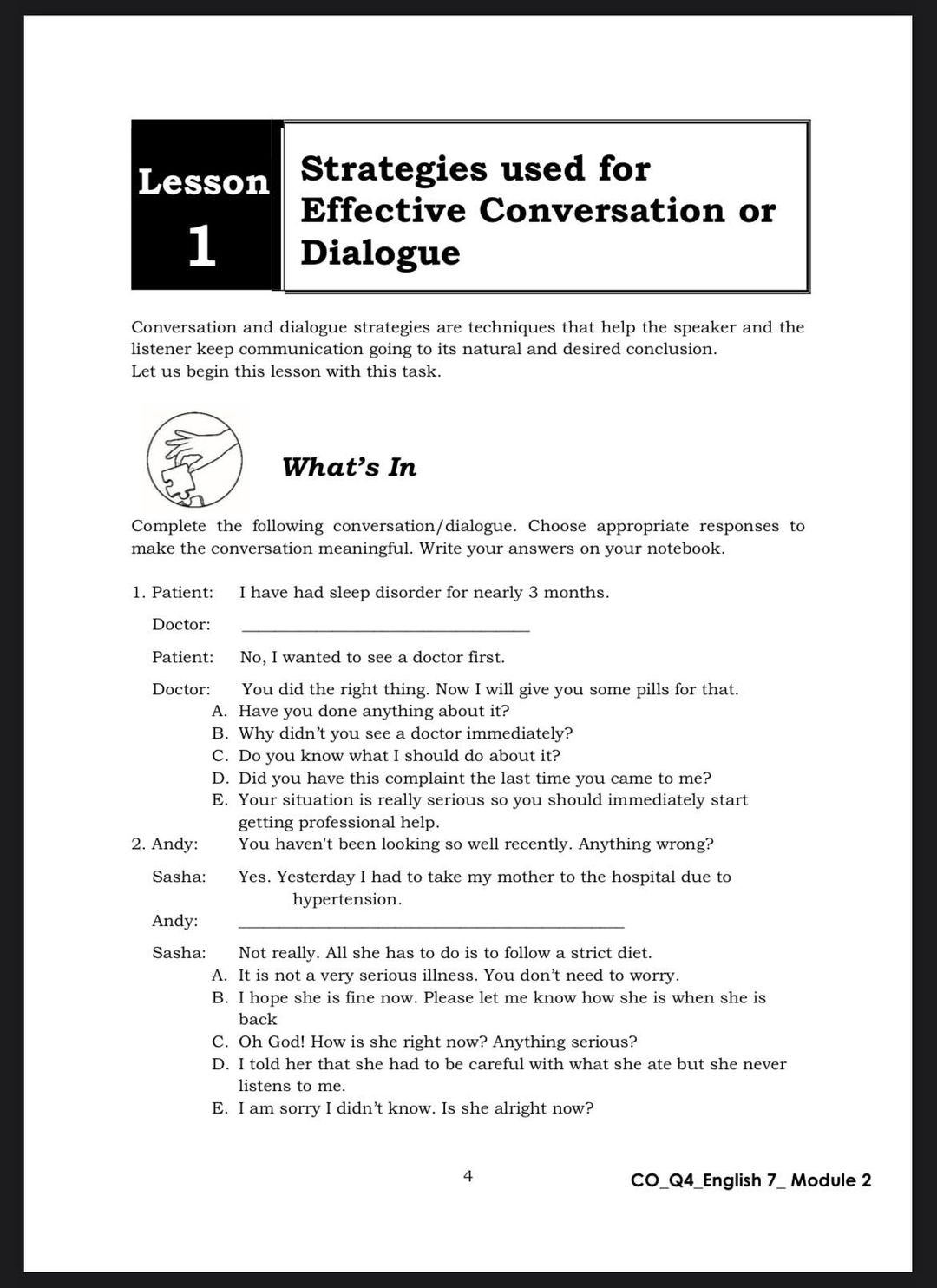 Lesson 1 Strategies used for Effective Conversation or Dialogue

Conversation and dialogue strategies are techniques that help the speaker and the listener keep communication going to its natural and desired conclusion. Let us begin this lesson with this task.

What's In

Complete the following conversation/dialogue. Choose appropriate responses to make the conversation meaningful. Write your answers on your notebook.

1. Patient: I have had sleep disorder for nearly 3 months.
Doctor: 
Patient: No, I wanted to see a doctor first.
Doctor: You did the right thing. Now I will give you some pills for that.
A. Have you done anything about it?
B. Why didn't you see a doctor immediately?
C. Do you know what I should do about it?
D. Did you have this complaint the last time you came to me?
E. Your situation is really serious so you should immediately start getting professional help.

2. Andy: You haven't been looking so well recently. Anything wrong?
Sasha: Yes. Yesterday I had to take my mother to the hospital due to hypertension.
Andy: 
Sasha: Not really. All she has to do is to follow a strict diet.
A. It is not a very serious illness. You don't need to worry.
B. I hope she is fine now. Please let me know how she is when she is back
C. Oh God! How is she right now? Anything serious?
D. I told her that she had to be careful with what she ate but she never listens to me.
E. I am sorry I didn't know. Is she alright now?
