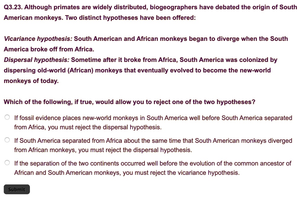 Q3.23. Although primates are widely distributed, biogeographers have debated the origin of South American monkeys. Two distinct hypotheses have been offered:

Vicariance hypothesis: South American and African monkeys began to diverge when the South America broke off from Africa.
Dispersal hypothesis: Sometime after it broke from Africa, South America was colonized by dispersing old-world (African) monkeys that eventually evolved to become the new-world monkeys of today.

Which of the following, if true, would allow you to reject one of the two hypotheses?

If fossil evidence places new-world monkeys in South America well before South America separated from Africa, you must reject the dispersal hypothesis.
If South America separated from Africa about the same time that South American monkeys diverged from African monkeys, you must reject the dispersal hypothesis.
If the separation of the two continents occurred well before the evolution of the common ancestor of African and South American monkeys, you must reject the vicariance hypothesis.