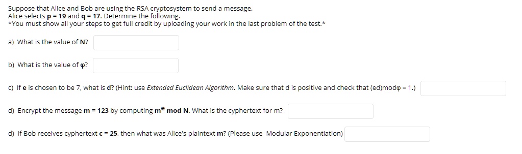 Suppose that Alice and Bob are using the RSA cryptosystem to send a message.
Alice selects p = 19 and q = 17. Determine the following.
*You must show all your steps to get full credit by uploading your work in the last problem of the test.*

a) What is the value of N?

b) What is the value of ??

c) If e is chosen to be 7, what is d? (Hint: use Extended Euclidean Algorithm. Make sure that d is positive and check that (ed)mod? = 1.)

d) Encrypt the message m = 123 by computing m^e mod N. What is the ciphertext for m?

d) If Bob receives ciphertext c = 25, then what was Alice's plaintext m? (Please use Modular Exponentiation)