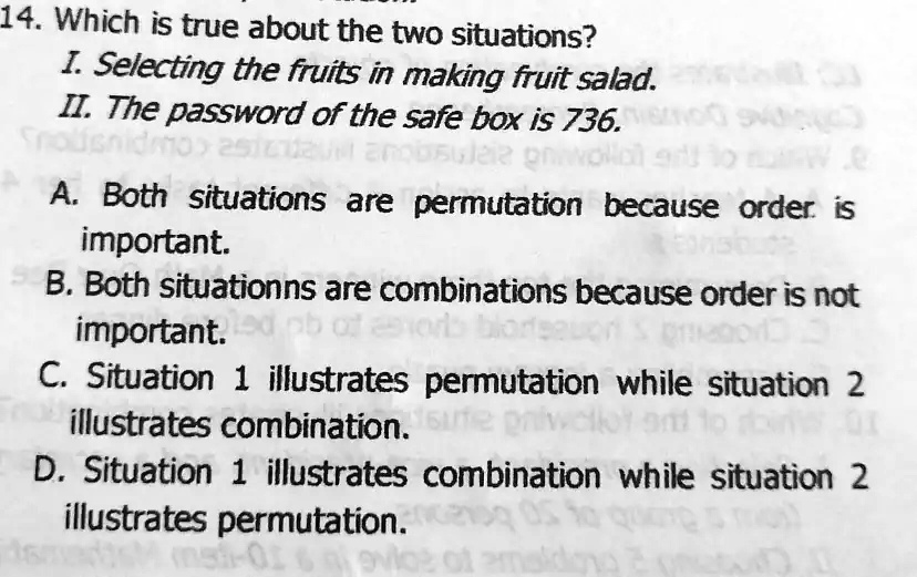 14. Which is true about the two situations?
I. Selecting the fruits in making fruit salad.
II. The password of the safe box is 736.
A. Both situations are permutation because order is
important.
B. Both situationns are combinations because order is not
important.
C. Situation 1 illustrates permutation while situation 2
illustrates combination.
D. Situation 1 illustrates combination while situation 2
illustrates permutation.