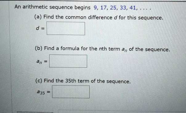 An arithmetic sequence begins 9, 17, 25, 33, 41, ....
(a) Find the common difference d for this sequence.
d =
(b) Find a formula for the nth term an of the sequence.
an =
(c) Find the 35th term of the sequence.
a35 =