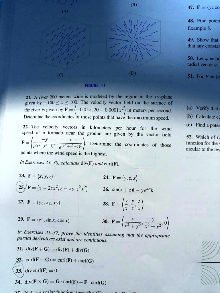 47. F = ?yz cos
48. Find poten
Example 8.
49. Show that
that any constar
50. Let ? = ln
radial vector er
51. For P = (a
FIGURE 11
21. A river 200 meters wide is modeled by the region in the xy-plane given by -100 ? x ? 100. The velocity vector field on the surface of the river is given by F = ?-0.05x, 20 - 0.0001x²? in meters per second. Determine the coordinates of those points that have the maximum speed.
22. The velocity vectors in kilometers per hour for the wind speed of a tornado near the ground are given by the vector field F = ?-y / e^(x²+y²-1)², x / e^(x²+y²-1)²?. Determine the coordinates of those points where the wind speed is the highest.
In Exercises 23-30, calculate div(F) and curl(F).
23. F = ?x, y, z?
24. F = ?y, z, x?
25. F = ?x - 2zx², z - xy, z²x²?
26. sin(x + z)i - ye^(xz)k
27. F = ?yz, xz, xy?
28. F = ?y/x, y/z, z/x?
29. F = ?e^y, sin x, cos x?
30. F = ?x / (x² + y²), y / (x² + y²), 0?
In Exercises 31-37, prove the identities assuming that the appropriate partial derivatives exist and are continuous.
31. div(F + G) = div(F) + div(G)
32. curl(F + G) = curl(F) + curl(G)
33. div curl(F) = 0
34. div(F × G) = G · curl(F) - F · curl(G)