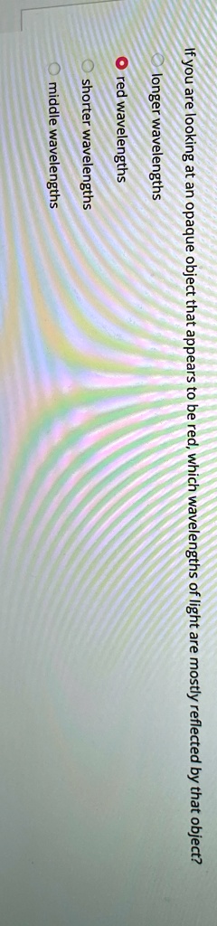 If you are looking at an opaque object that appears to be red, which wavelengths of light are mostly reflected by that object?
longer wavelengths
red wavelengths
shorter wavelengths
middle wavelengths