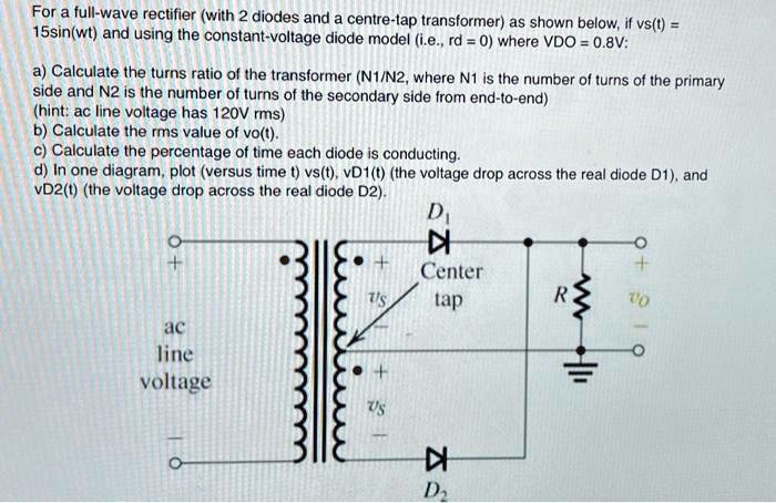 For a full-wave rectifier (with 2 diodes and a centre-tap transformer) as shown below, if vs(t) = 15sin(wt) and using the constant-voltage diode model (i.e., rd = 0) where VDO = 0.8V:
a) Calculate the turns ratio of the transformer (N1/N2, where N1 is the number of turns of the primary side and N2 is the number of turns of the secondary side from end-to-end)
(hint: ac line voltage has 120V rms)
b) Calculate the rms value of vo(t).
c) Calculate the percentage of time each diode is conducting.
d) In one diagram, plot (versus time t) vs(t), vD1(t) (the voltage drop across the real diode D1), and vD2(t) (the voltage drop across the real diode D2).
