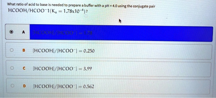 What ratio of acid to base is needed to prepare a buffer with a pH = 4.0 using the conjugate pair HCOOH/HCOO-1 (Ka = 1.78x10^-4)?
A [HCOOH]/[HCOO-] = 1.78
B [HCOOH]/[HCOO-] = 0.250
C [HCOOH]/[HCOO-] = 3.99
D [HCOOH]/[HCOO-] = 0.562