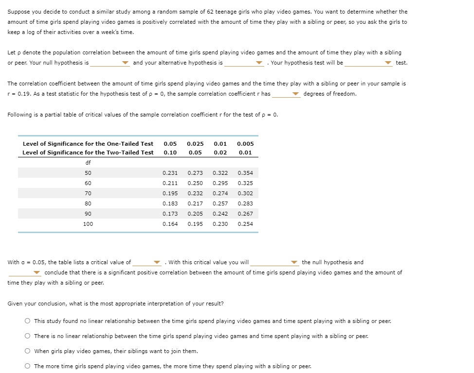 Suppose you decide to conduct a similar study among a random sample of 62 teenage girls who play video games. You want to determine whether the amount of time girls spend playing video games is positively correlated with the amount of time they play with a sibling or peer, so you ask the girls to keep a log of their activities over a week’s time.

Let ? denote the population correlation between the amount of time girls spend playing video games and the amount of time they play with a sibling or peer. Your null hypothesis is and your alternative hypothesis is . Your hypothesis test will be test.

The correlation coefficient between the amount of time girls spend playing video games and the time they play with a sibling or peer in your sample is r = 0.19. As a test statistic for the hypothesis test of ? = 0, the sample correlation coefficient r has degrees of freedom.

Following is a partial table of critical values of the sample correlation coefficient r for the test of ? = 0.

Level of Significance for the One-Tailed Test 0.05 0.025 0.01 0.005
Level of Significance for the Two-Tailed Test 0.10 0.05 0.02 0.01
df
50 0.231 0.273 0.322 0.354
60 0.211 0.250 0.295 0.325
70 0.195 0.232 0.274 0.302
80 0.183 0.217 0.257 0.283
90 0.173 0.205 0.242 0.267
100 0.164 0.195 0.230 0.254

With ? = 0.05, the table lists a critical value of . With this critical value you will the null hypothesis and conclude that there is a significant positive correlation between the amount of time girls spend playing video games and the amount of time they play with a sibling or peer.

Given your conclusion, what is the most appropriate interpretation of your result?

This study found no linear relationship between the time girls spend playing video games and time spent playing with a sibling or peer.
There is no linear relationship between the time girls spend playing video games and time spent playing with a sibling or peer.
When girls play video games, their siblings want to join them.
The more time girls spend playing video games, the more time they spend playing with a sibling or peer.