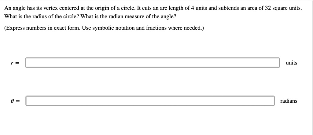 An angle has its vertex centered at the origin of a circle. It cuts an arc length of 4 units and subtends an area of 32 square units. What is the radius of the circle? What is the radian measure of the angle? (Express numbers in exact form. Use symbolic notation and fractions where needed.)
r =
units
? =
radians
