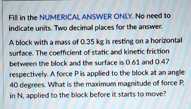 Fill in the NUMERICAL ANSWER ONLY. No need to indicate units. Two decimal places for the answer.
A block with a mass of 0.35 kg is resting on a horizontal surface. The coefficient of static and kinetic friction between the block and the surface is 0.61 and 0.47 respectively. A force P is applied to the block at an angle 40 degrees. What is the maximum magnitude of force P, in N, applied to the block before it starts to move?