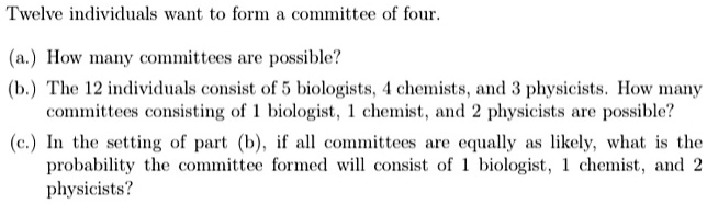 Twelve individuals want to form a committee of four.

(a.) How many committees are possible?
(b.) The 12 individuals consist of 5 biologists, 4 chemists, and 3 physicists. How many
committees consisting of 1 biologist, 1 chemist, and 2 physicists are possible?
(c.) In the setting of part (b), if all committees are equally as likely, what is the
probability the committee formed will consist of 1 biologist, 1 chemist, and 2
physicists?
