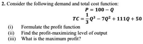 Consider the following demand and total cost function:
P = 100 - Q
TC = 1/3 Q^3 - 7Q^2 + 111Q + 50
(i) Formulate the profit function
(ii) Find the profit-maximizing level of output
(iii) What is the maximum profit?