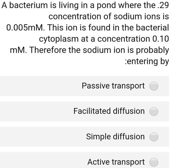 A bacterium is living in a pond where the .29 concentration of sodium ions is 0.005mM. This ion is found in the bacterial cytoplasm at a concentration 0.10 mM. Therefore the sodium ion is probably entering by: Passive transport Facilitated diffusion Simple diffusion Active transport