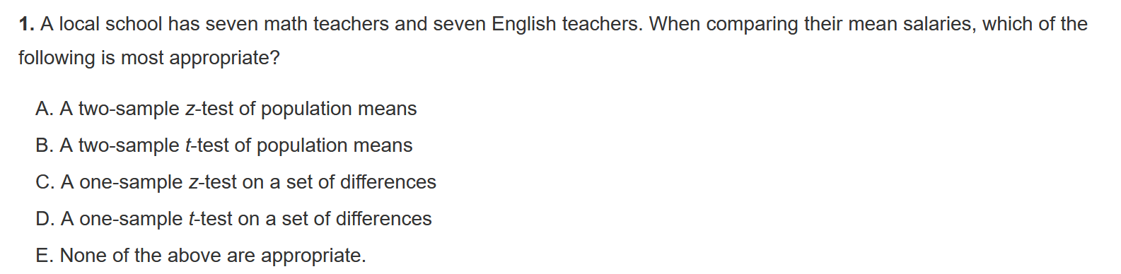 1. A local school has seven math teachers and seven English teachers. When comparing their mean salaries, which of the following is most appropriate?

A. A two-sample z-test of population means
B. A two-sample t-test of population means
C. A one-sample z-test on a set of differences
D. A one-sample t-test on a set of differences
E. None of the above are appropriate.