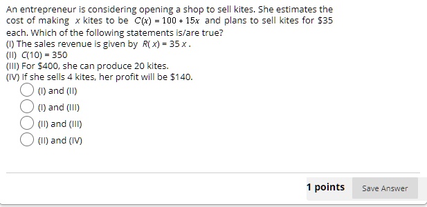 An entrepreneur is considering opening a shop to sell kites. She estimates the cost of making x kites to be C(x) = 100 + 15x and plans to sell kites for 35 each. Which of the following statements is/are true?
(I) The sales revenue is given by R(x) = 35x.
(II) C(10) = 350
(III) For400, she can produce 20 kites.
(IV) If she sells 4 kites, her profit will be 140.
(I) and (II)
(I) and (III)
(II) and (III)
(II) and (IV)