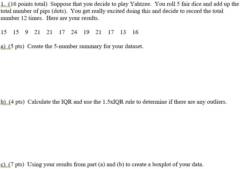 1. (16 points total) Suppose that you decide to play Yahtzee. You roll 5 fair dice and add up the total number of pips (dots). You get really excited doing this and decide to record the total number 12 times. Here are your results.

15 15 9 21 21 17 24 19 21 17 13 16

a) (5 pts) Create the 5-number summary for your dataset.

b) (4 pts) Calculate the IQR and use the 1.5xIQR rule to determine if there are any outliers.

c) (7 pts) Using your results from part (a) and (b) to create a boxplot of your data.