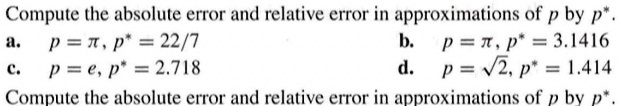Compute the absolute error and relative error in approximations of p by p^*.
a. p = π, p^* = (22)/(7)
b. p = π, p^* = 3.1416
c. p = e, p^* = 2.718
d. p = √(2), p^* = 1.414
Compute the absolute error and relative error in approximations of p by p^*