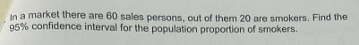 In a market there are 60 sales persons, out of them 20 are smokers. Find the 95 % confidence interval for the population proportion of smokers.