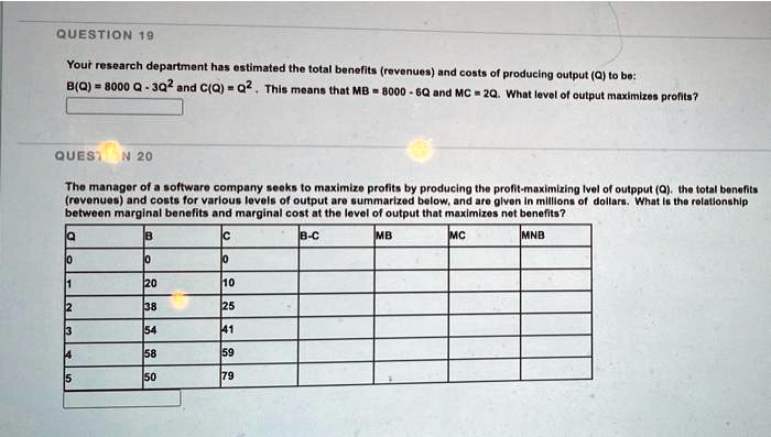 Your research department has estimated the total benefits (revenues) and costs of producing output (Q) to be:
B(Q) = 8000 Q - 3Q^2 and C(Q) = Q^2. This means that MB = 8000 - 6Q and MC = 2Q. What level of output maximizes profits?

The manager of a software company seeks to maximize profits by producing the profit-maximizing level of output (Q). The total benefits (revenues) and costs for various levels of output are summarized below, and are given in millions of dollars. What is the relationship between marginal benefits and marginal cost at the level of output that maximizes net benefits?

Q B C B-C MB MC MNB
0 0 0
1 20 10
2 38 25
3 54 41
4 58 59
5 50 79