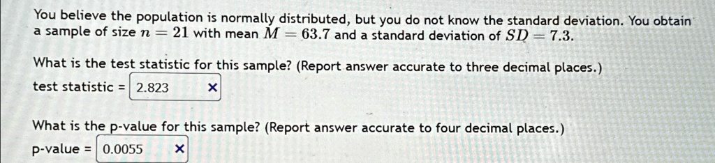 You believe the population is normally distributed, but you do not know the standard deviation. You obtain
a sample of size n = 21 with mean M = 63.7 and a standard deviation of SD = 7.3.
What is the test statistic for this sample? (Report answer accurate to three decimal places.)
test statistic = 2.823
X
What is the p-value for this sample? (Report answer accurate to four decimal places.)
p-value = 0.0055
X