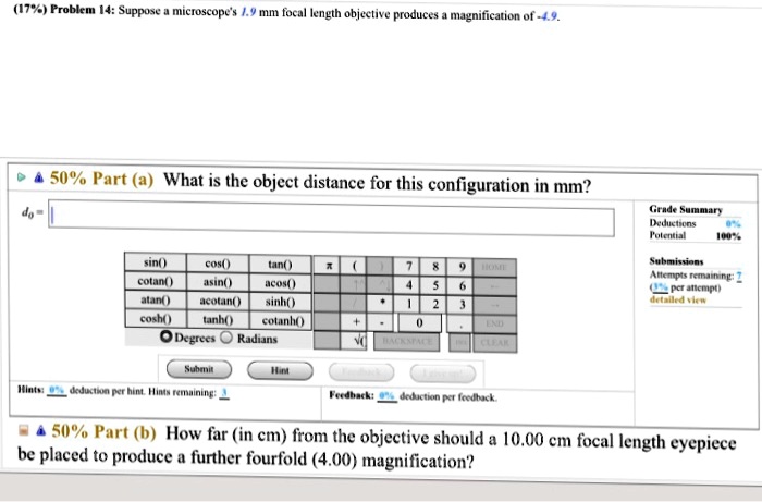 Problem 14: Suppose a microscope's 1.9 mm focal length objective produces a magnification of -4.9.
Part (a) What is the object distance for this configuration in mm?
d0 =
Part (b) How far (in cm) from the objective should a 10.00 cm focal length eyepiece be placed to produce a further fourfold (4.00) magnification?