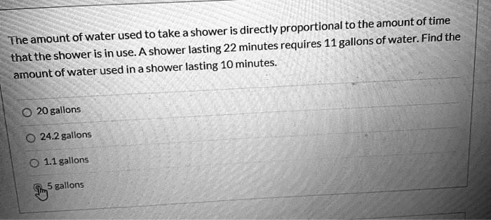 The amount of water used to take a shower is directly proportional to the amount of time that the shower is in use. A shower lasting 22 minutes requires 11 gallons of water. Find the amount of water used in a shower lasting 10 minutes.

20 gallons
24.2 gallons
1.1 gallons
5 gallons