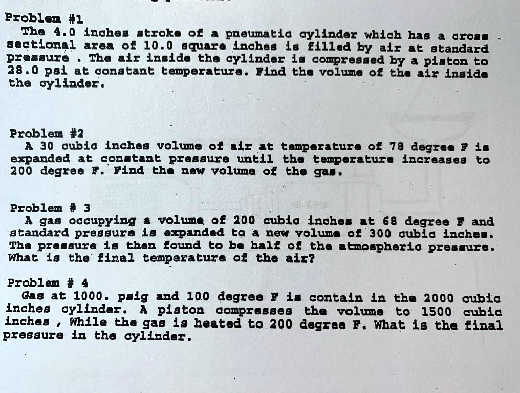 Problem #1
The 4.0 inches stroke of a pneumatic cylinder which has a cross
sectional area of 10.0 square inches is filled by air at standard
pressure. The air inside the cylinder is compressed by a piston to
28.0 psi at constant temperature. Find the volume of the air inside
the cylinder.
Problem #2
A 30 cubic inches volume of air at temperature of 78 degree F is
expanded at constant pressure until the temperature increases to
200 degree F. Find the new volume of the gas.
Problem # 3
A gas occupying a volume of 200 cubic inches at 68 degree F and
standard pressure is expanded to a new volume of 300 cubic inches.
The pressure is then found to be half of the atmospheric pressure.
What is the final temperature of the air?
Problem #4
Gas at 1000. psig and 100 degree F is contain in the 2000 cubic
inches cylinder. A piston compresses the volume to 1500 cubic
inches, While the gas is heated to 200 degree F. What is the final
pressure in the cylinder.