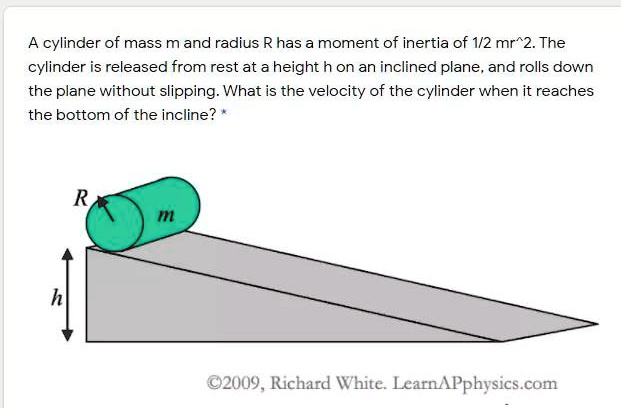 A cylinder of mass m and radius R has a moment of inertia of 1/2 mr^2. The cylinder is released from rest at a height h on an inclined plane, and rolls down the plane without slipping. What is the velocity of the cylinder when it reaches the bottom of the incline?