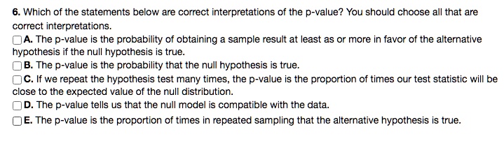 6. Which of the statements below are correct interpretations of the p-value? You should choose all that are correct interpretations.
A. The p-value is the probability of obtaining a sample result at least as or more in favor of the alternative hypothesis if the null hypothesis is true.
B. The p-value is the probability that the null hypothesis is true.
C. If we repeat the hypothesis test many times, the p-value is the proportion of times our test statistic will be close to the expected value of the null distribution.
D. The p-value tells us that the null model is compatible with the data.
E. The p-value is the proportion of times in repeated sampling that the alternative hypothesis is true.