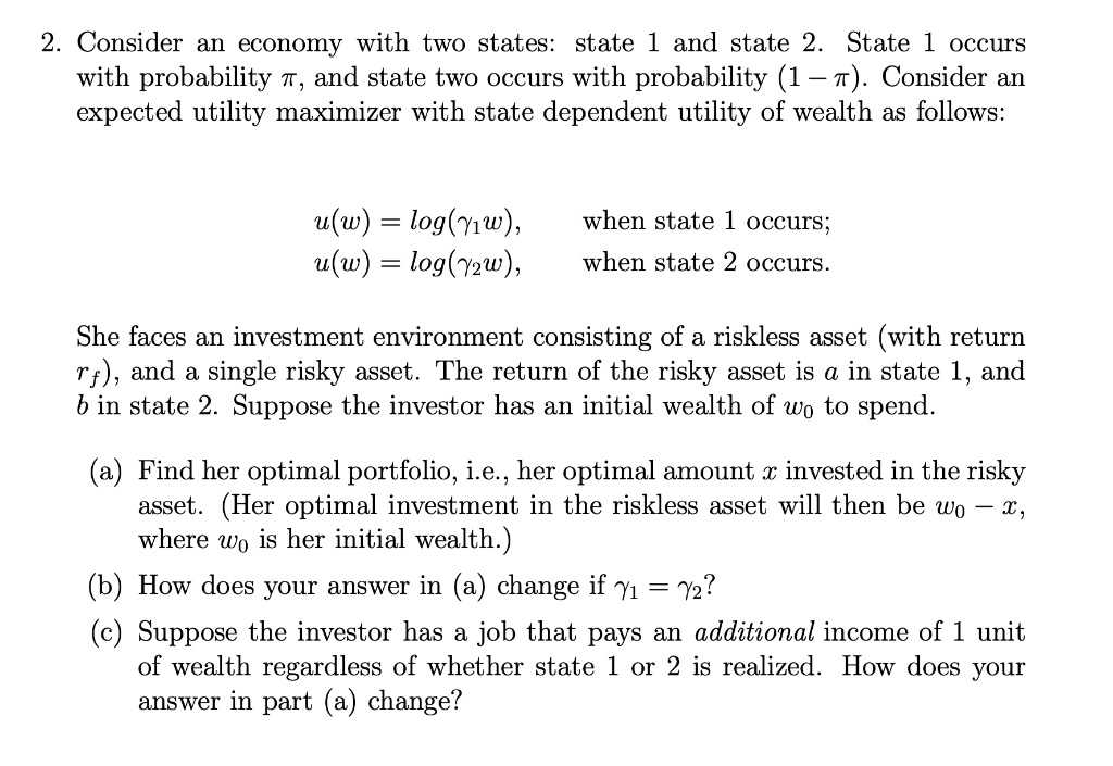 SOLVED: 2. Consider an economy with two states: state 1 and state 2. State  1 occurs with probability T, and state two occurs with probability (1 - T).  Consider an expected utility