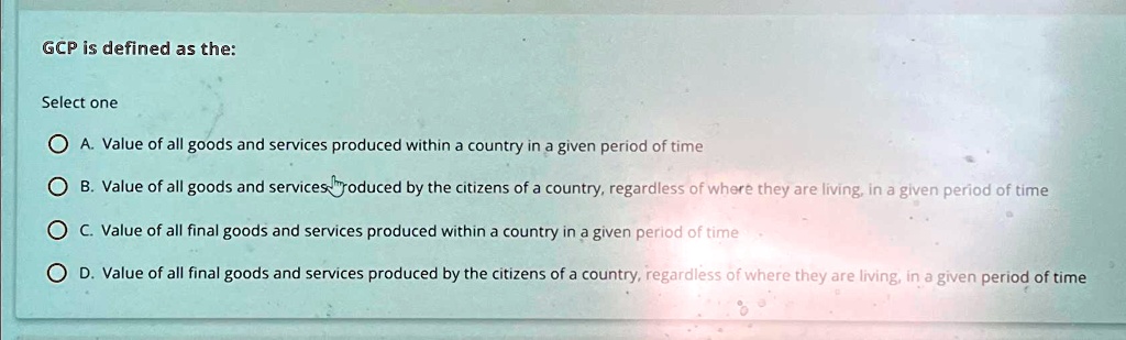 GCP is defined as the:
Select one
A. Value of all goods and services produced within a country in a given period of time
B. Value of all goods and services produced by the citizens of a country, regardless of where they are living, in a given period of time
C. Value of all final goods and services produced within a country in a given period of time
D. Value of all final goods and services produced by the citizens of a country, regardless of where they are living, in a given period of time
