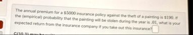 the annual premium for a 5000 insurance policy against the theft of a painting is 190 if the empirical probability that the painting will be stolen during the year is 01 what is your expecte 34544