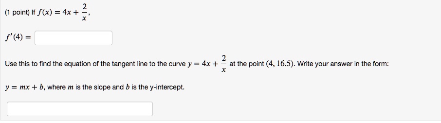 If f(x) = 4x + 2/x,
f'(4) =
Use this to find the equation of the tangent line to the curve y = 4x + 2/x at the point (4, 16.5). Write your answer in the form:
y = mx + b, where m is the slope and b is the y-intercept.