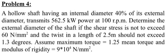 Problem 4:
A hollow shaft having an internal diameter 40% of its external
diameter, transmits 562.5 kW power at 100 r.p.m. Determine the
external diameter of the shaft if the shear stress is not to exceed
60 N/mm² and the twist in a length of 2.5m should not exceed
1.3 degrees. Assume maximum torque = 1.25 mean torque and
modulus of rigidity = 9*10? N/mm².