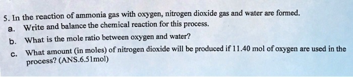 5. In the reaction of ammonia gas with oxygen, nitrogen dioxide gas and water are formed.
a. Write and balance the chemical reaction for this process.
b. What is the mole ratio between oxygen and water?
c. What amount (in moles) of nitrogen dioxide will be produced if 11.40 mol of oxygen are used in the
process? (ANS.6.51mol)