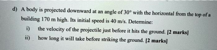 d) A body is projected downward at an angle of 30° with the horizontal from the top of a building 170 m high. Its initial speed is 40 m/s. Determine: i) the velocity of the projectile just before it hits the ground. [2 marks] ii) how long it will take before striking the ground. [2 marks]