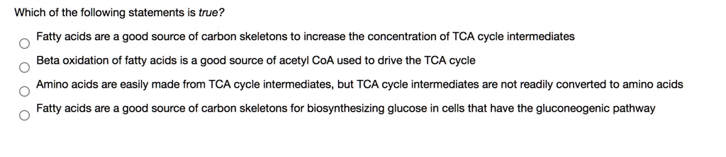 Solved:which Of The Following Statements Is True? Fatty Acids Are A Good  Source Of Carbon Skeletons To Increase The Concentration Of Tca Cycle  Intermediates Beta Oxidation Of Fatty Acids Is A Good Solved:which Of The Following Statements Is True? Fatty Acids Are A Good  Source Of Carbon Skeletons To Increase The Concentration Of Tca Cycle  Intermediates Beta Oxidation Of Fatty Acids Is A Good