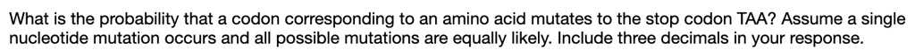 What is the probability that a codon corresponding to an amino acid mutates to the stop codon TAA? Assume a single nucleotide mutation occurs and all possible mutations are equally likely. Include three decimals in your response.