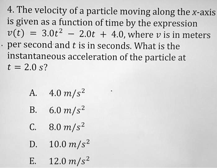 4. The velocity of a particle moving along the x-axis is given as a function of time by the expression v(t) = 3.0t^2 - 2.0t + 4.0, where v is in meters per second and t is in seconds. What is the instantaneous acceleration of the particle at t = 2.0 s?

A. 4.0 m/s^2
B. 6.0 m/s^2
C. 8.0 m/s^2
D. 10.0 m/s^2
E. 12.0 m/s^2