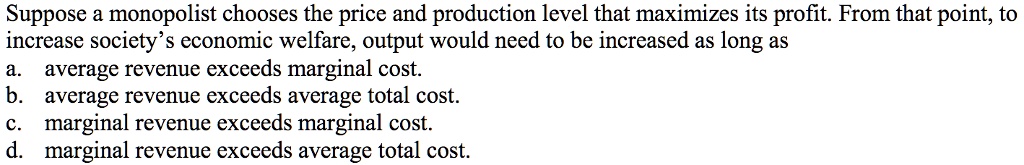 Suppose a monopolist chooses the price and production level that maximizes its profit. From that point, to
increase society's economic welfare, output would need to be increased as long as
a. average revenue exceeds marginal cost.
b. average revenue exceeds average total cost.
c. marginal revenue exceeds marginal cost.
d. marginal revenue exceeds average total cost.
